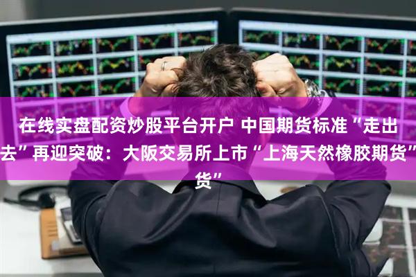在线实盘配资炒股平台开户 中国期货标准“走出去”再迎突破：大阪交易所上市“上海天然橡胶期货”