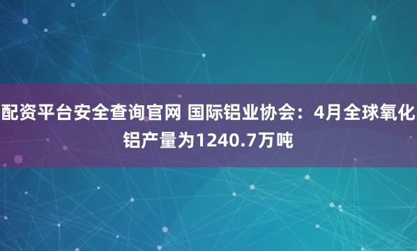配资平台安全查询官网 国际铝业协会：4月全球氧化铝产量为1240.7万吨