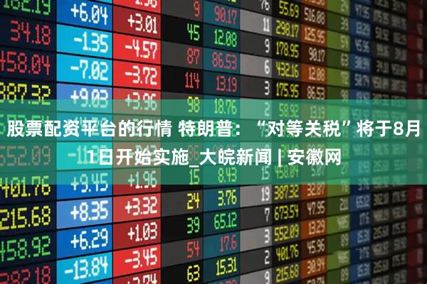 股票配资平台的行情 特朗普：“对等关税”将于8月1日开始实施_大皖新闻 | 安徽网