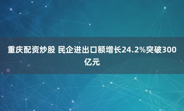 重庆配资炒股 民企进出口额增长24.2%突破300亿元