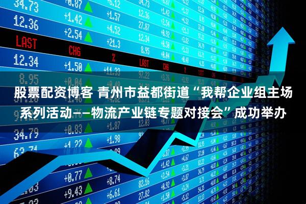股票配资博客 青州市益都街道“我帮企业组主场系列活动——物流产业链专题对接会”成功举办