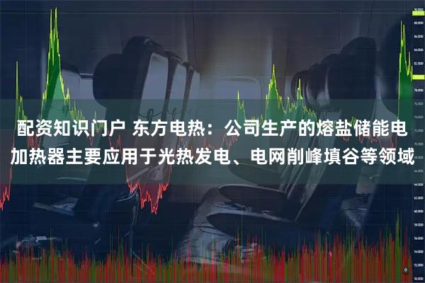 配资知识门户 东方电热：公司生产的熔盐储能电加热器主要应用于光热发电、电网削峰填谷等领域
