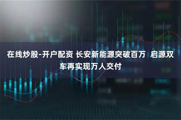在线炒股-开户配资 长安新能源突破百万  启源双车再实现万人交付