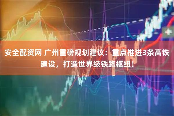安全配资网 广州重磅规划建议：重点推进3条高铁建设，打造世界级铁路枢纽！