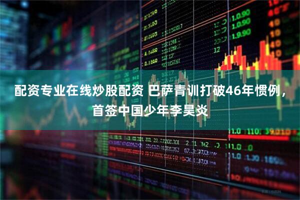 配资专业在线炒股配资 巴萨青训打破46年惯例，首签中国少年李昊炎