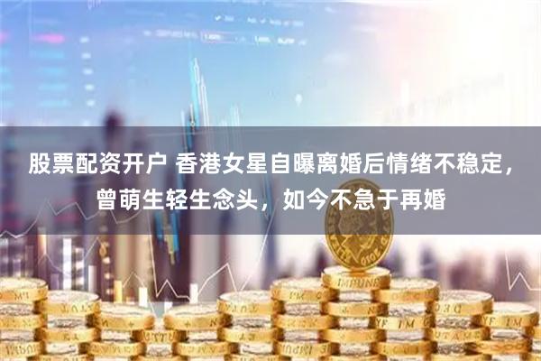 股票配资开户 香港女星自曝离婚后情绪不稳定，曾萌生轻生念头，如今不急于再婚