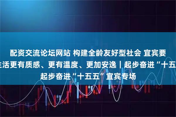 配资交流论坛网站 构建全龄友好型社会 宜宾要让人民群众生活更有质感、更有温度、更加安逸｜起步奋进“十五五”宜宾专场
