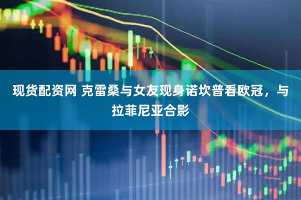 现货配资网 克雷桑与女友现身诺坎普看欧冠，与拉菲尼亚合影